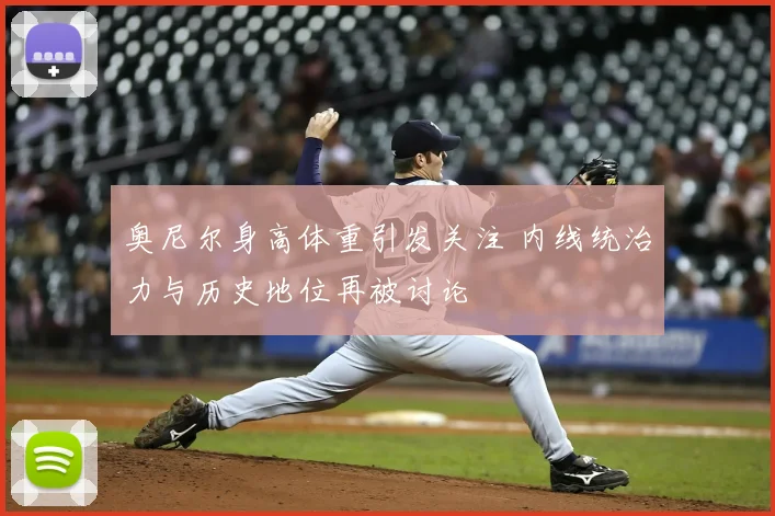 奥尼尔身高体重引发关注 内线统治力与历史地位再被讨论