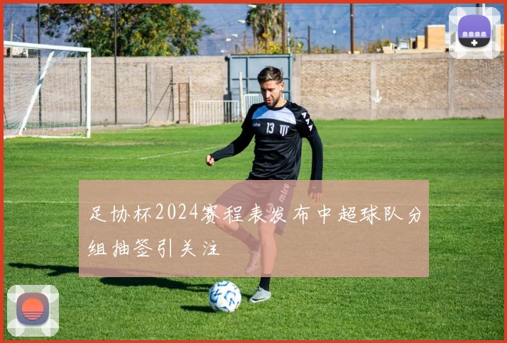 足协杯2024赛程表发布中超球队分组抽签引关注
