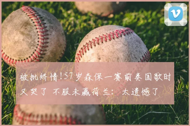 被批矫情!57岁森保一赛前奏国歌时又哭了 不服未赢荷兰:太遗憾了