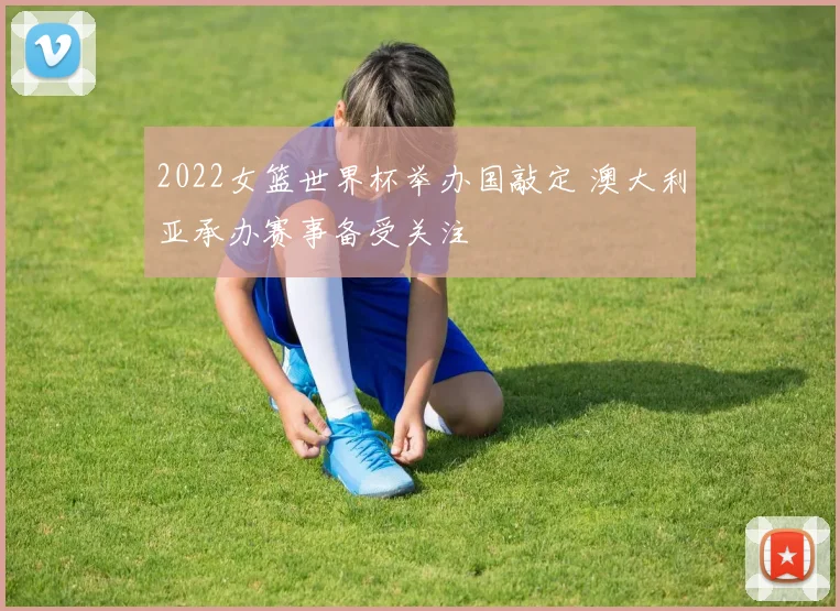 2022女篮世界杯举办国敲定 澳大利亚承办赛事备受关注