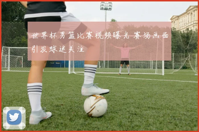 世界杯男篮比赛视频曝光 赛场画面引发球迷关注
