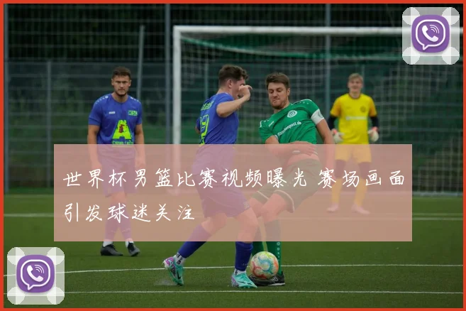 世界杯男篮比赛视频曝光 赛场画面引发球迷关注