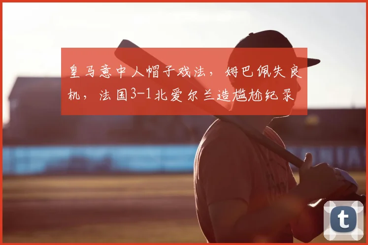 皇马意中人帽子戏法,姆巴佩失良机,法国3-1北爱尔兰造尴尬纪录