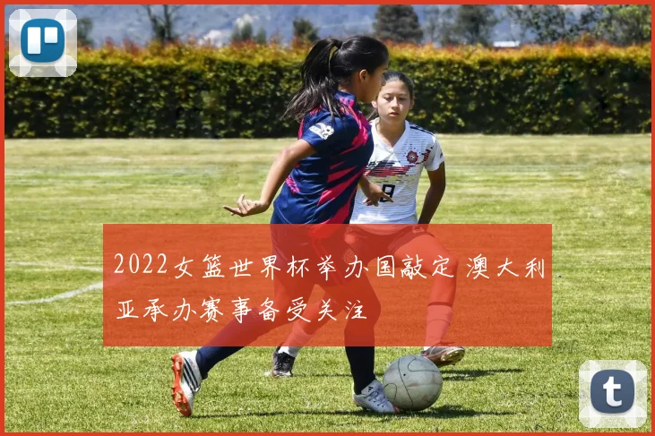 2022女篮世界杯举办国敲定 澳大利亚承办赛事备受关注
