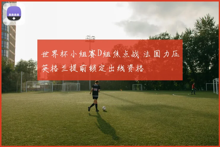 世界杯小组赛D组焦点战 法国力压英格兰提前锁定出线资格
