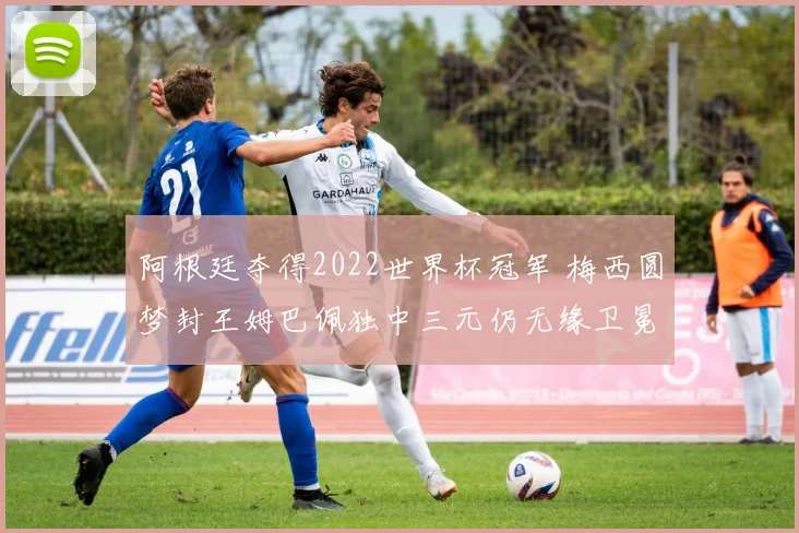 阿根廷夺得2022世界杯冠军 梅西圆梦封王姆巴佩独中三元仍无缘卫冕