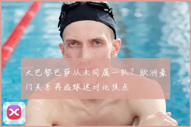 大巴黎巴萨从未同属一队?欧洲豪门关系再成球迷讨论焦点