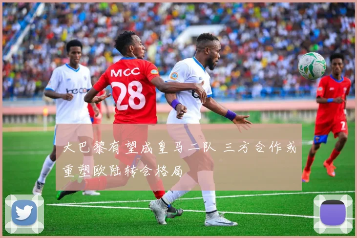 大巴黎有望成皇马二队 三方合作或重塑欧陆转会格局