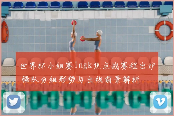 世界杯小组赛ingk焦点战赛程出炉 强队分组形势与出线前景解析
