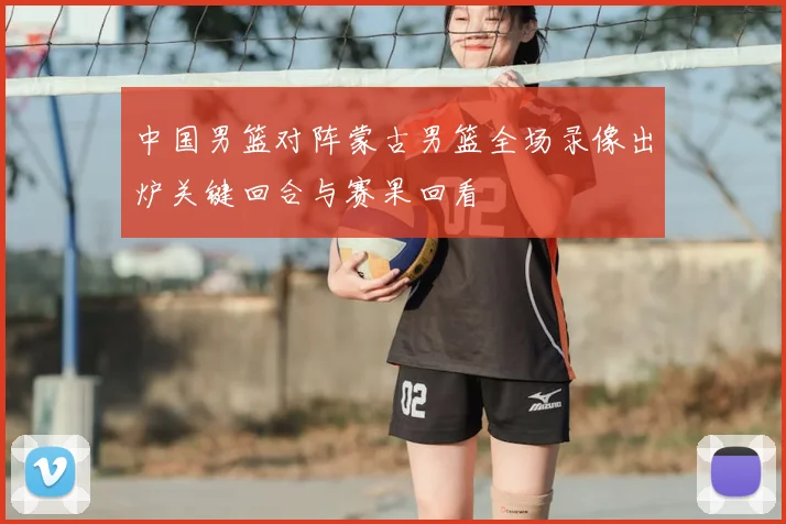 中国男篮对阵蒙古男篮全场录像出炉关键回合与赛果回看