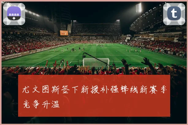 尤文图斯签下新援补强锋线新赛季竞争升温