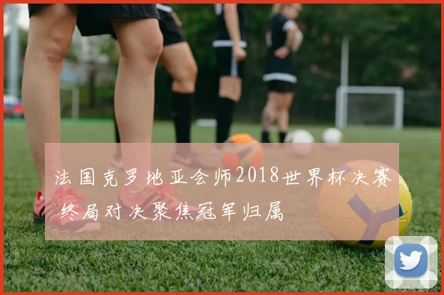 法国克罗地亚会师2018世界杯决赛 终局对决聚焦冠军归属