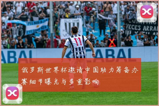 俄罗斯世界杯邀请中国助力筹备办赛细节曝光与多重影响