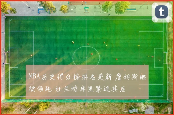NBA历史得分榜排名更新 詹姆斯继续领跑 杜兰特库里紧追其后