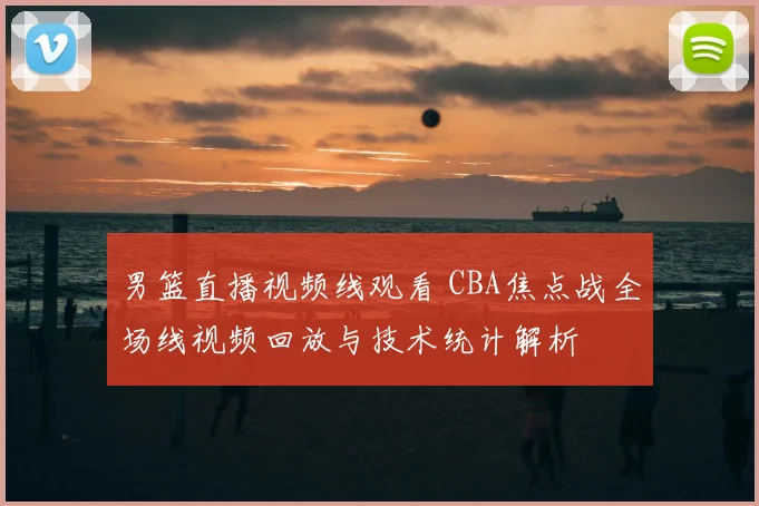男篮直播视频线观看 CBA焦点战全场线视频回放与技术统计解析