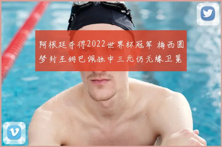 阿根廷夺得2022世界杯冠军 梅西圆梦封王姆巴佩独中三元仍无缘卫冕