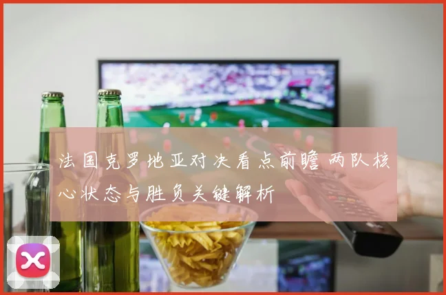 法国克罗地亚对决看点前瞻 两队核心状态与胜负关键解析