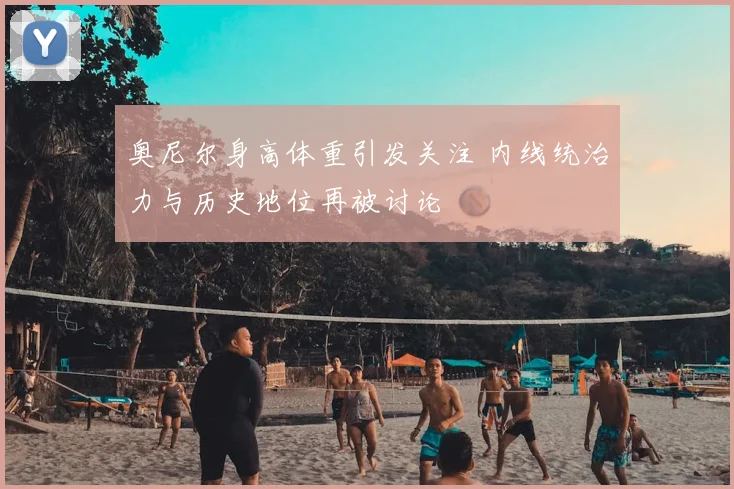 奥尼尔身高体重引发关注 内线统治力与历史地位再被讨论