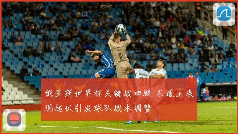 俄罗斯世界杯关键战回顾 东道主表现起伏引发球队战术调整