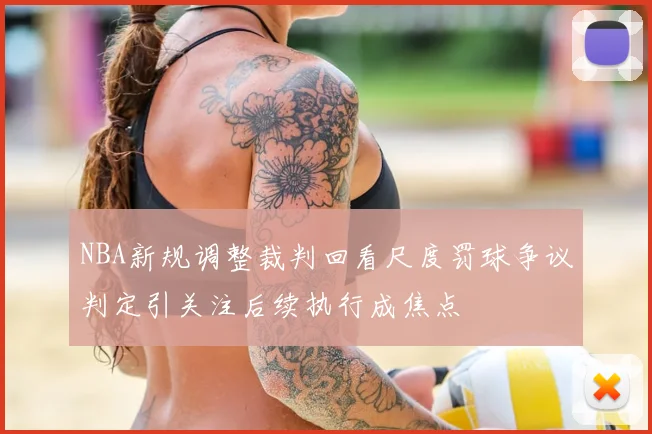 NBA新规调整裁判回看尺度罚球争议判定引关注后续执行成焦点