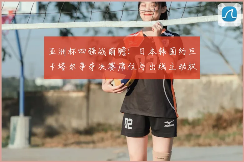 亚洲杯四强战前瞻:日本韩国约旦卡塔尔争夺决赛席位与出线主动权