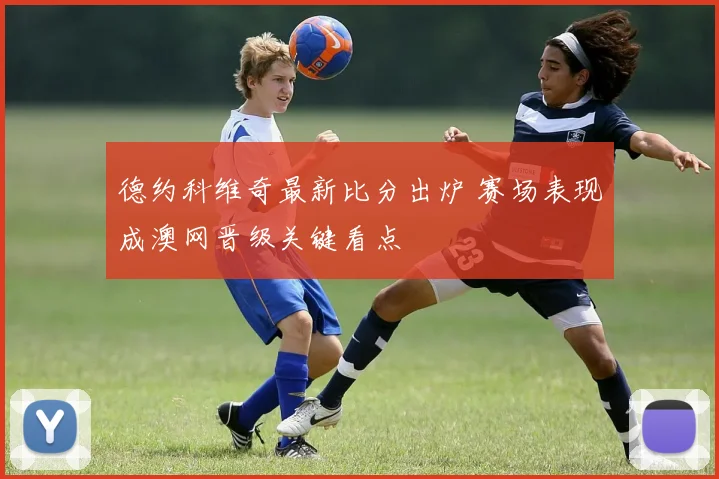 德约科维奇最新比分出炉 赛场表现成澳网晋级关键看点