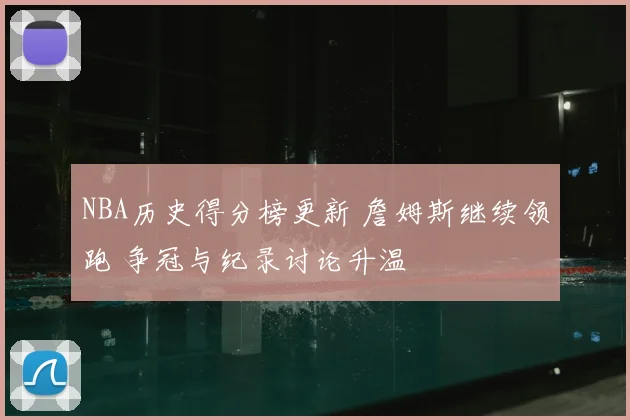 NBA历史得分榜更新 詹姆斯继续领跑 争冠与纪录讨论升温