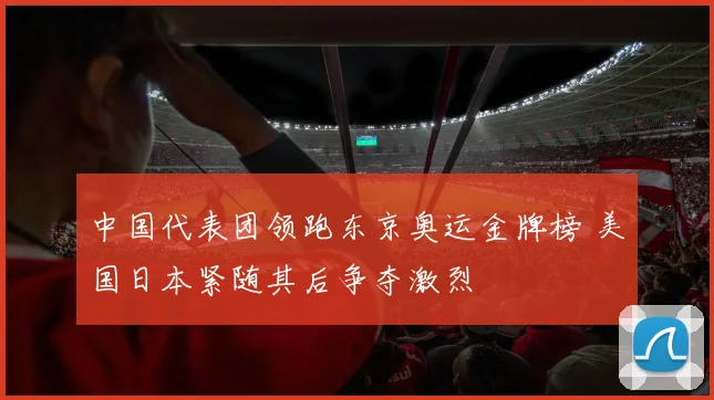 中国代表团领跑东京奥运金牌榜 美国日本紧随其后争夺激烈