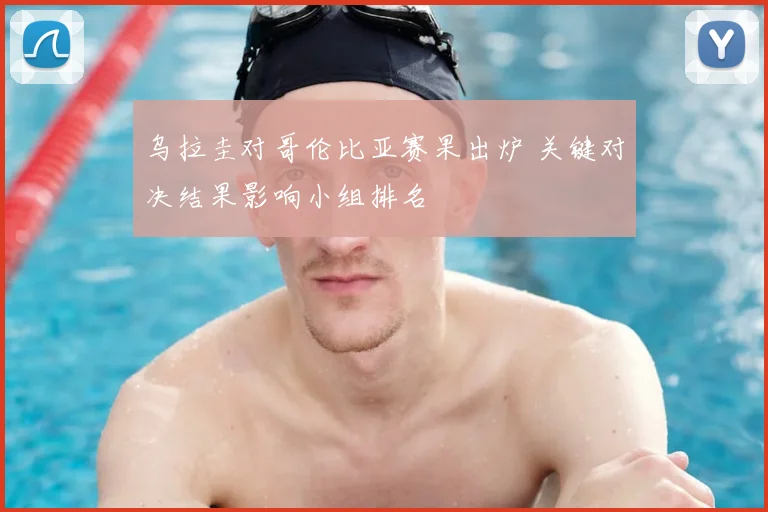 乌拉圭对哥伦比亚赛果出炉 关键对决结果影响小组排名