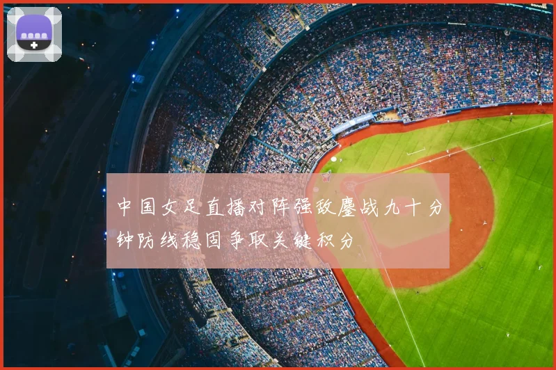 中国女足直播对阵强敌鏖战九十分钟防线稳固争取关键积分