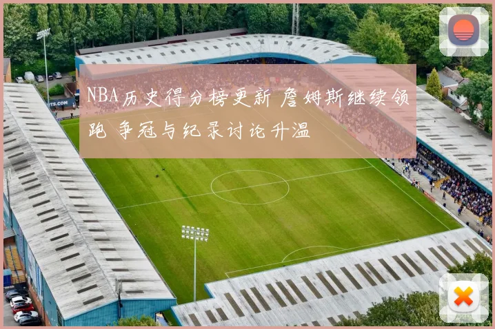 NBA历史得分榜更新 詹姆斯继续领跑 争冠与纪录讨论升温
