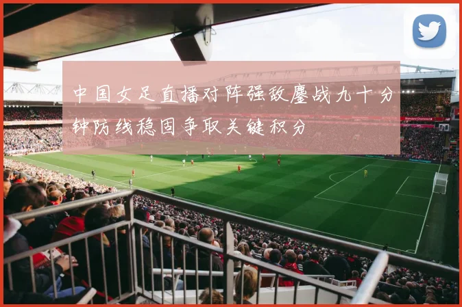 中国女足直播对阵强敌鏖战九十分钟防线稳固争取关键积分