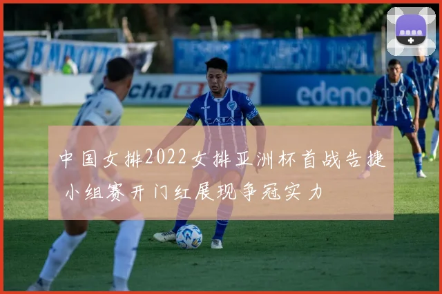 中国女排2022女排亚洲杯首战告捷 小组赛开门红展现争冠实力
