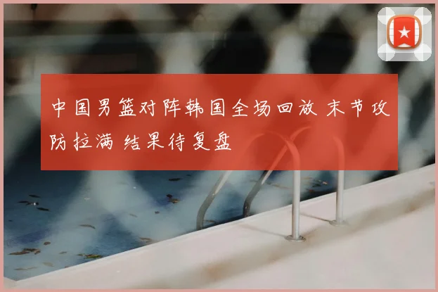 中国男篮对阵韩国全场回放 末节攻防拉满 结果待复盘