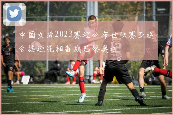 中国女排2023赛程公布世联赛亚运会接连亮相备战巴黎奥运