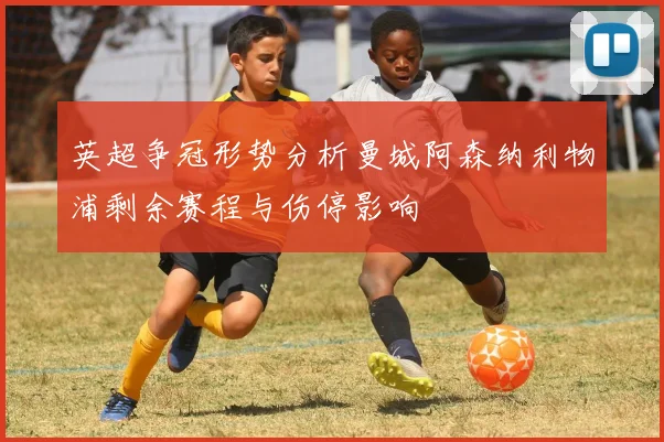 英超争冠形势分析曼城阿森纳利物浦剩余赛程与伤停影响