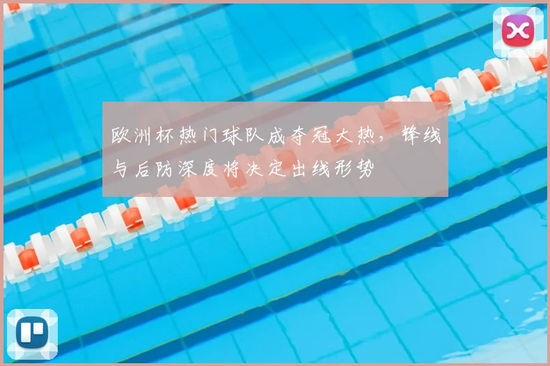 欧洲杯热门球队成夺冠大热，锋线与后防深度将决定出线形势