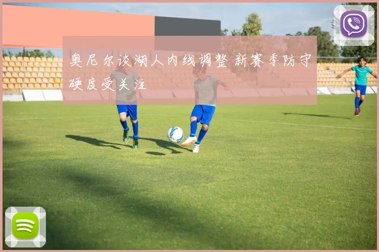 奥尼尔谈湖人内线调整 新赛季防守硬度受关注