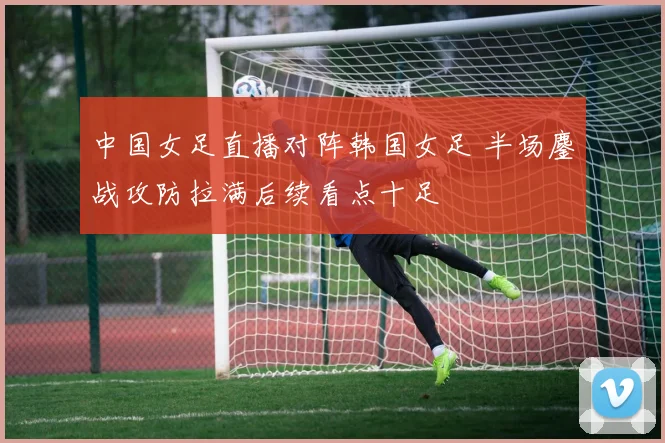 中国女足直播对阵韩国女足 半场鏖战攻防拉满后续看点十足