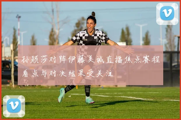 孙颖莎对阵伊藤美诚直播焦点赛程看点与对决结果受关注