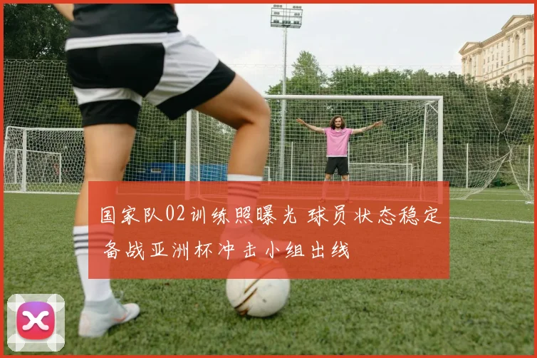 国家队02训练照曝光 球员状态稳定 备战亚洲杯冲击小组出线