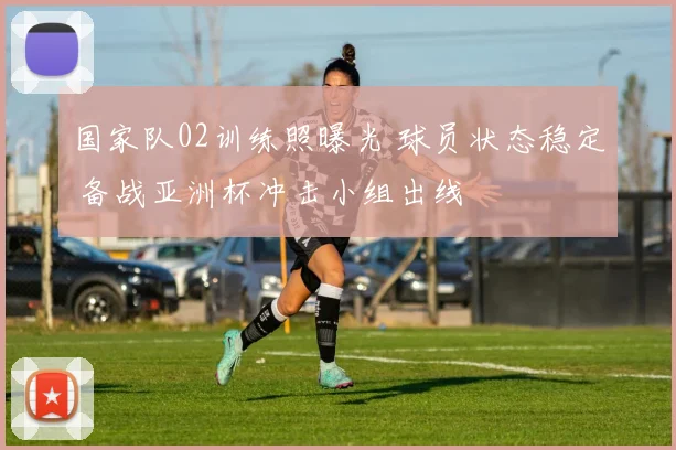 国家队02训练照曝光 球员状态稳定 备战亚洲杯冲击小组出线