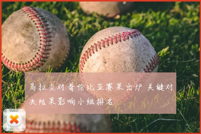 乌拉圭对哥伦比亚赛果出炉 关键对决结果影响小组排名