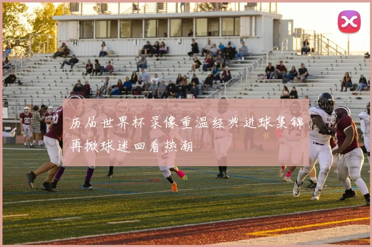 历届世界杯录像重温经典进球集锦再掀球迷回看热潮