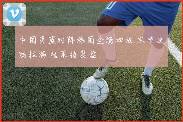 中国男篮对阵韩国全场回放 末节攻防拉满 结果待复盘