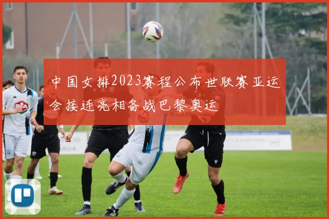 中国女排2023赛程公布世联赛亚运会接连亮相备战巴黎奥运
