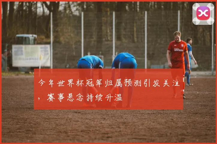 今年世界杯冠军归属预测引发关注，赛事悬念持续升温